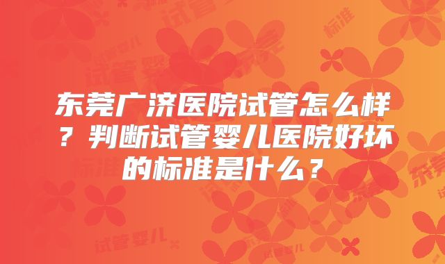 东莞广济医院试管怎么样？判断试管婴儿医院好坏的标准是什么？