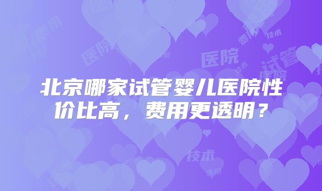 北京哪家试管婴儿医院性价比高,费用更透明?