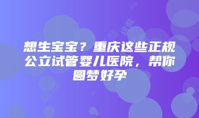 想生宝宝？重庆这些正规公立试管婴儿医院，帮你圆梦好孕