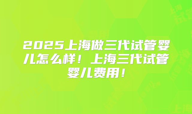 2025上海做三代试管婴儿怎么样！上海三代试管婴儿费用！