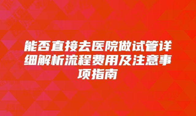 能否直接去医院做试管详细解析流程费用及注意事项指南