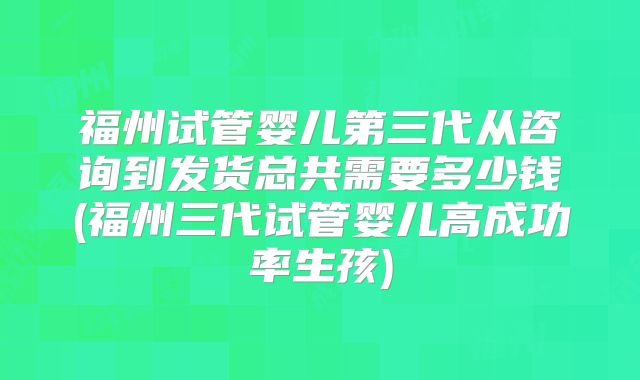 福州试管婴儿第三代从咨询到发货总共需要多少钱(福州三代试管婴儿高成功率生孩)