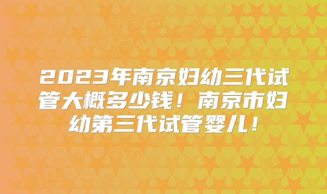 2023年南京妇幼三代试管大概多少钱！南京市妇幼第三代试管婴儿！