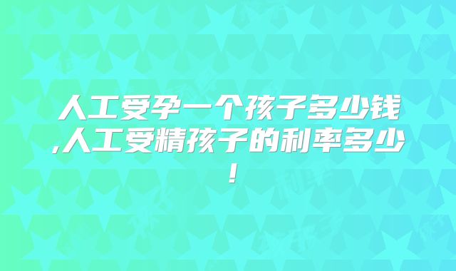 人工受孕一个孩子多少钱,人工受精孩子的利率多少!