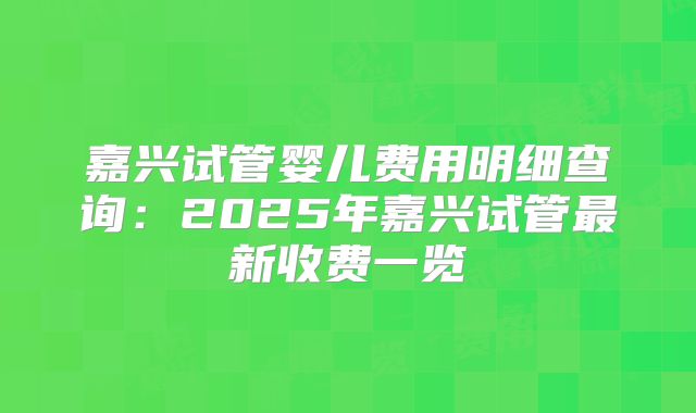 嘉兴试管婴儿费用明细查询:2025年嘉兴试管最新收费一览