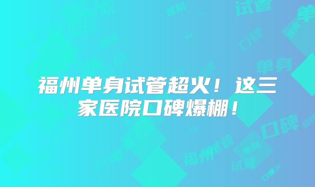 福州单身试管超火!这三家医院口碑爆棚!