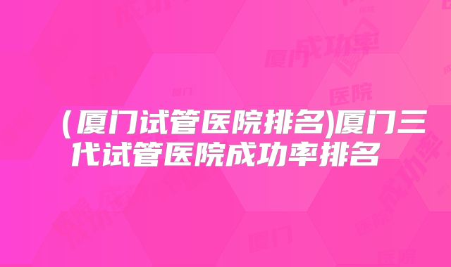 （厦门试管医院排名)厦门三代试管医院成功率排名