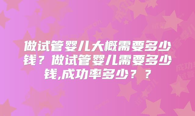 做试管婴儿大概需要多少钱?做试管婴儿需要多少钱,成功率多少??