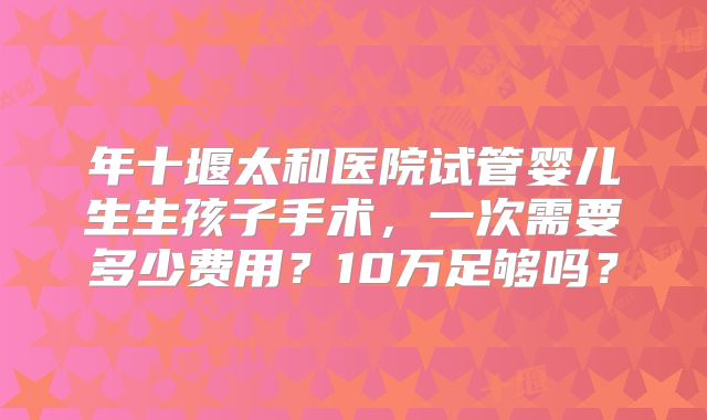 年十堰太和医院试管婴儿生生孩子手术，一次需要多少费用？10万足够吗？