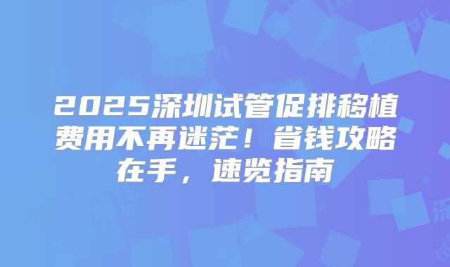 2025深圳试管促排移植费用不再迷茫!省钱攻略在手,速览指南