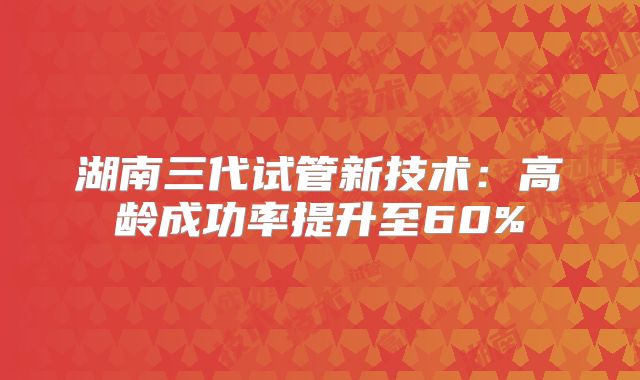湖南三代试管新技术：高龄成功率提升至60%