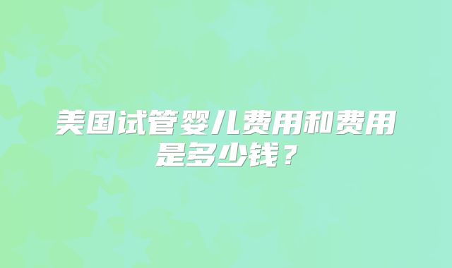 美国试管婴儿费用和费用是多少钱？
