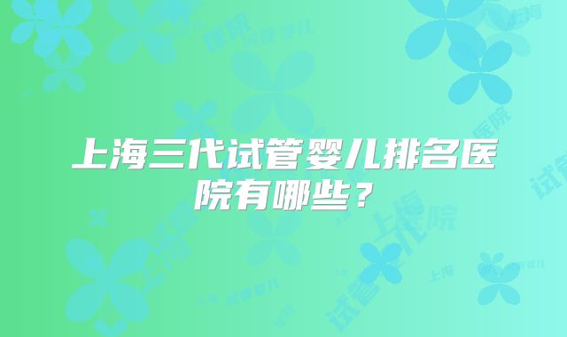 上海三代试管婴儿排名医院有哪些？