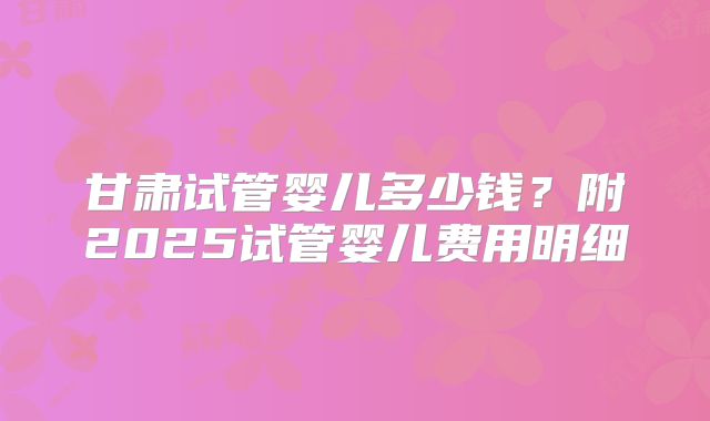 甘肃试管婴儿多少钱？附2025试管婴儿费用明细