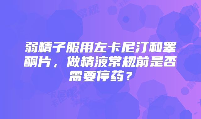 弱精子服用左卡尼汀和睾酮片，做精液常规前是否需要停药？