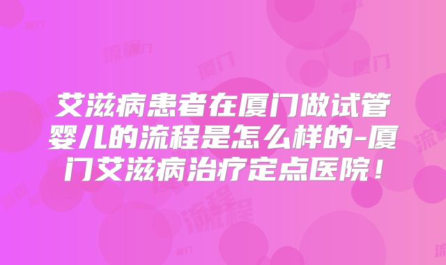 艾滋病患者在厦门做试管婴儿的流程是怎么样的-厦门艾滋病治疗定点医院!