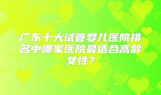 广东十大试管婴儿医院排名中哪家医院最适合高龄女性?