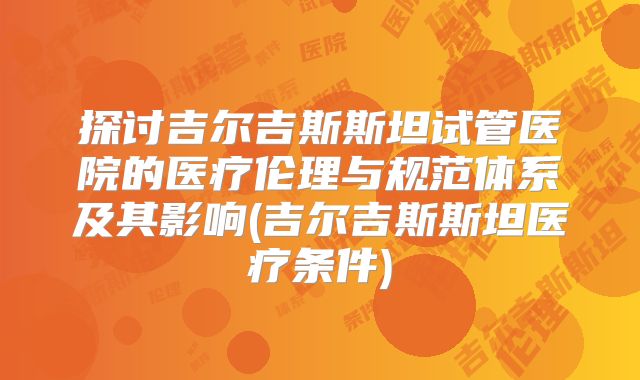 探讨吉尔吉斯斯坦试管医院的医疗伦理与规范体系及其影响(吉尔吉斯斯坦医疗条件)