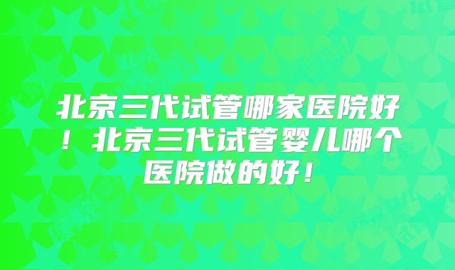 北京三代试管哪家医院好！北京三代试管婴儿哪个医院做的好！