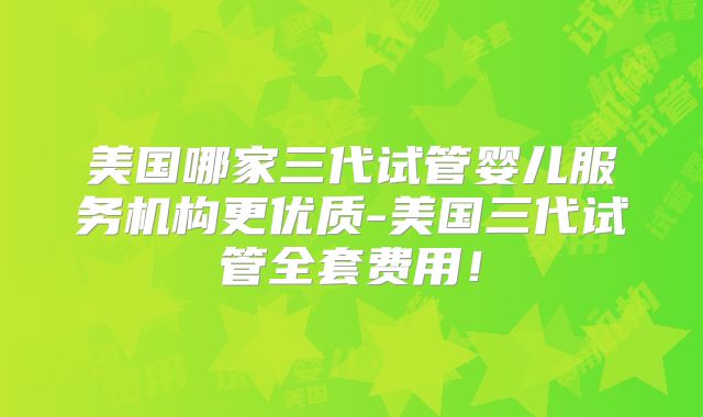 美国哪家三代试管婴儿服务机构更优质-美国三代试管全套费用！