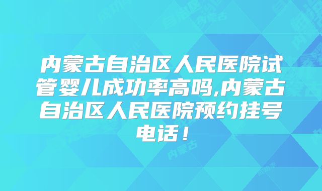 内蒙古自治区人民医院试管婴儿成功率高吗,内蒙古自治区人民医院预约挂号电话！