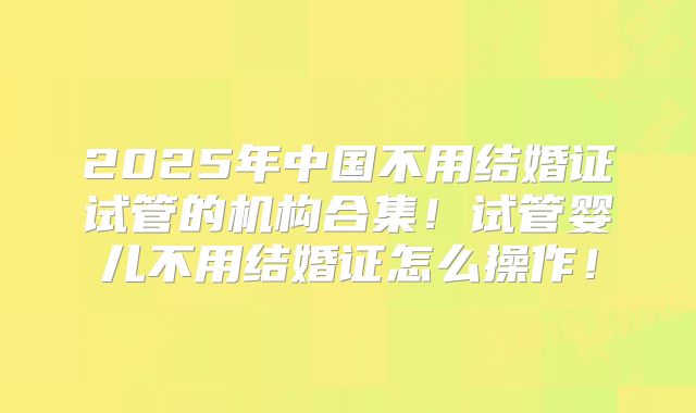 2025年中国不用结婚证试管的机构合集！试管婴儿不用结婚证怎么操作！