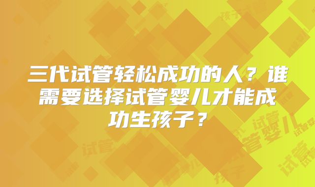三代试管轻松成功的人?谁需要选择试管婴儿才能成功生孩子?