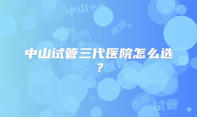 中山试管三代医院怎么选？