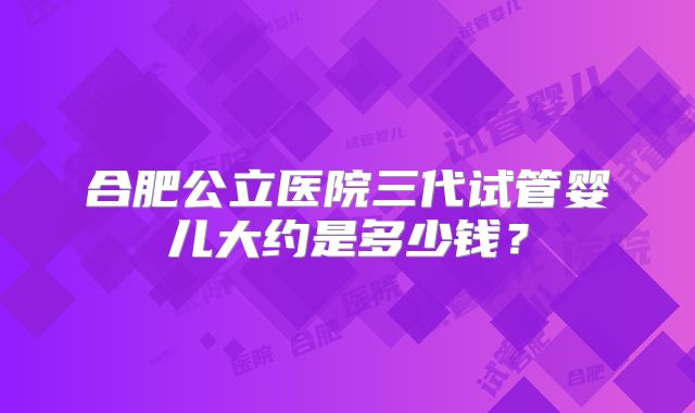 合肥公立医院三代试管婴儿大约是多少钱？