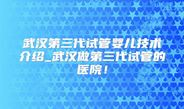 武汉第三代试管婴儿技术介绍_武汉做第三代试管的医院！