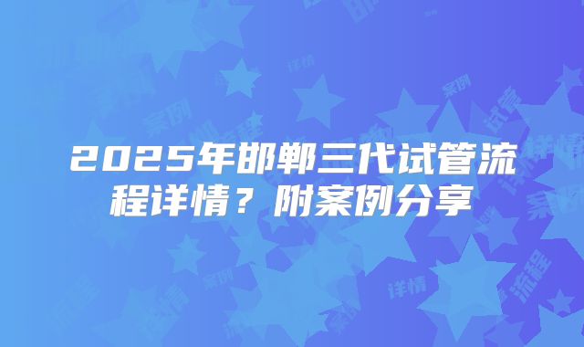 2025年邯郸三代试管流程详情？附案例分享