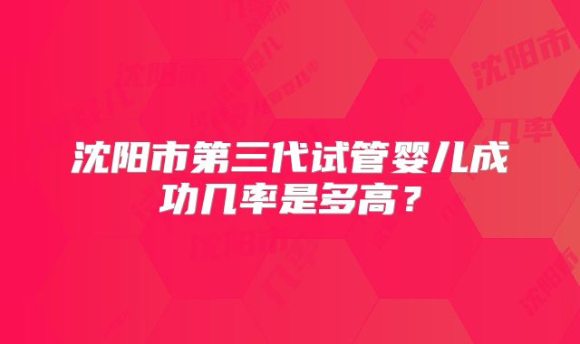 沈阳市第三代试管婴儿成功几率是多高?