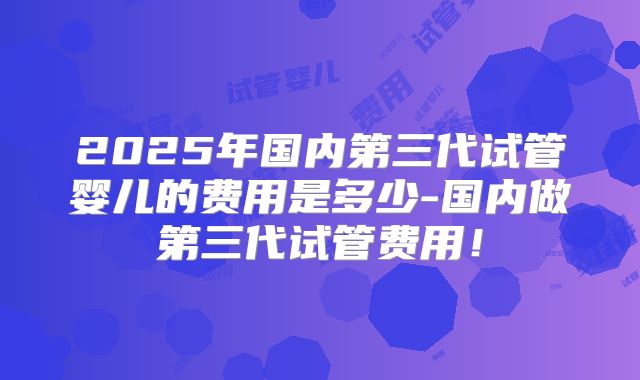 2025年国内第三代试管婴儿的费用是多少-国内做第三代试管费用!