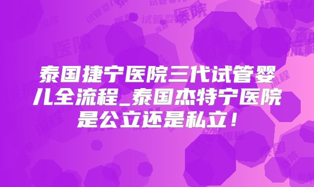 泰国捷宁医院三代试管婴儿全流程_泰国杰特宁医院是公立还是私立！
