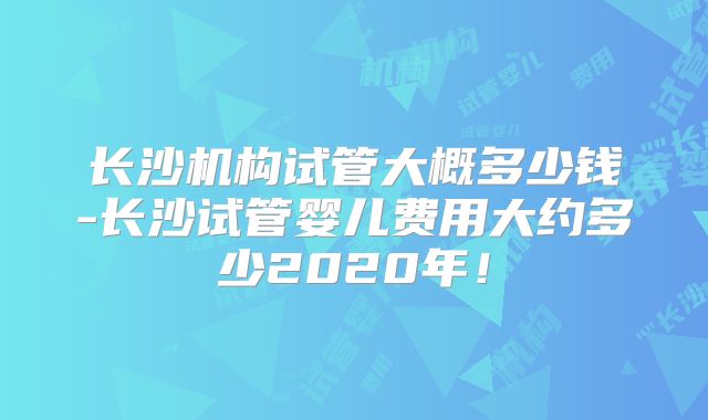 长沙机构试管大概多少钱-长沙试管婴儿费用大约多少2020年!