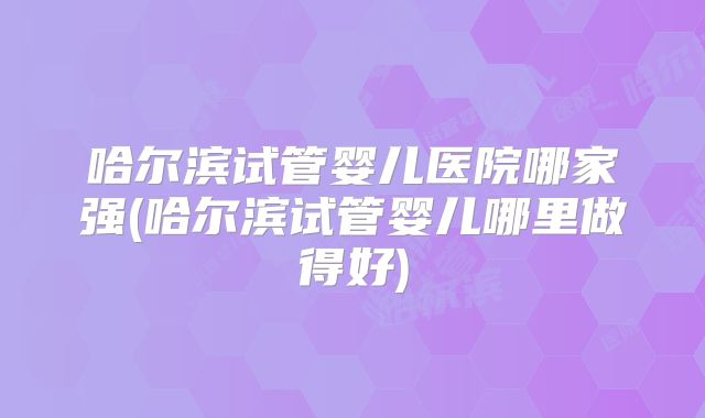 哈尔滨试管婴儿医院哪家强(哈尔滨试管婴儿哪里做得好)