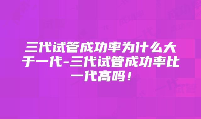 三代试管成功率为什么大于一代-三代试管成功率比一代高吗!