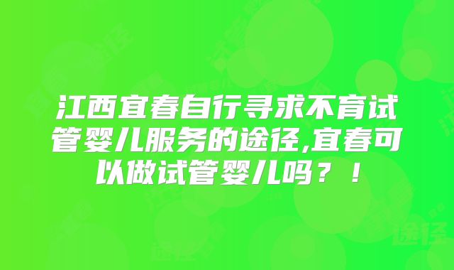 江西宜春自行寻求不育试管婴儿服务的途径,宜春可以做试管婴儿吗?!