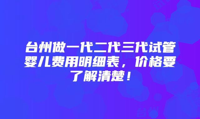 台州做一代二代三代试管婴儿费用明细表,价格要了解清楚!