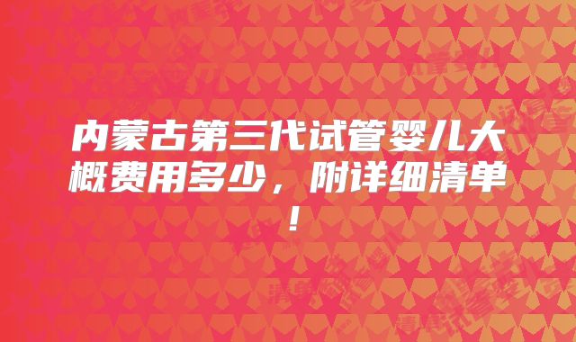 内蒙古第三代试管婴儿大概费用多少,附详细清单!