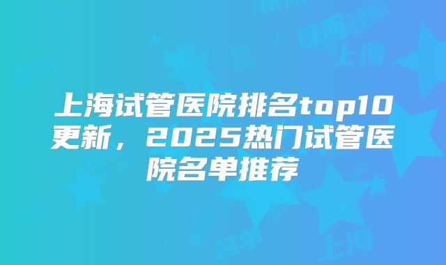 上海试管医院排名top10更新，2025热门试管医院名单推荐