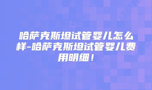 哈萨克斯坦试管婴儿怎么样-哈萨克斯坦试管婴儿费用明细!