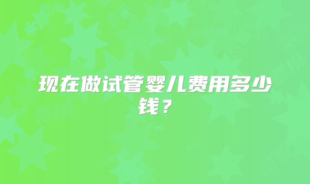 现在做试管婴儿费用多少钱?