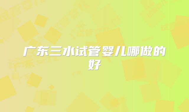 广东三水试管婴儿哪做的好