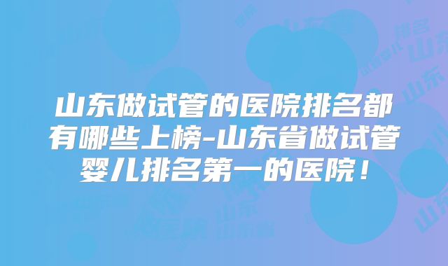 山东做试管的医院排名都有哪些上榜-山东省做试管婴儿排名第一的医院！