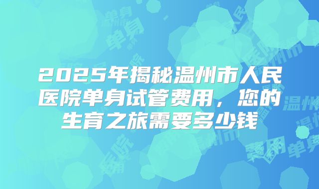 2025年揭秘温州市人民医院单身试管费用,您的生育之旅需要多少钱