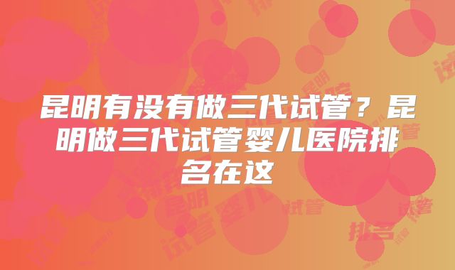 昆明有没有做三代试管？昆明做三代试管婴儿医院排名在这