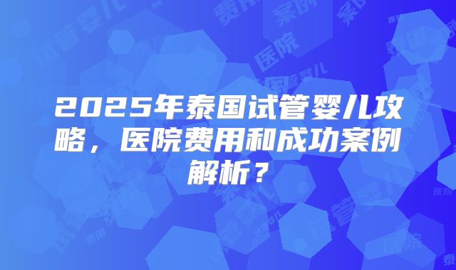 2025年泰国试管婴儿攻略，医院费用和成功案例解析？