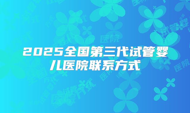 2025全国第三代试管婴儿医院联系方式