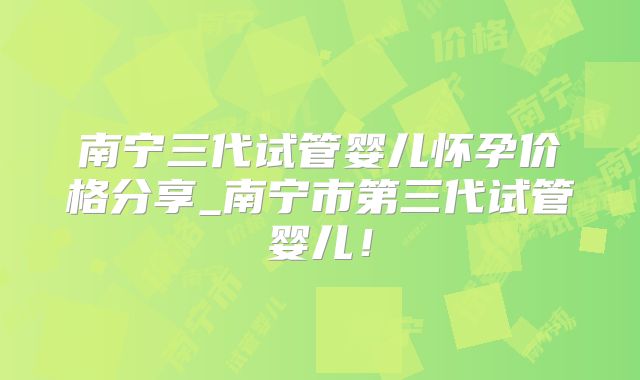 南宁三代试管婴儿怀孕价格分享_南宁市第三代试管婴儿！